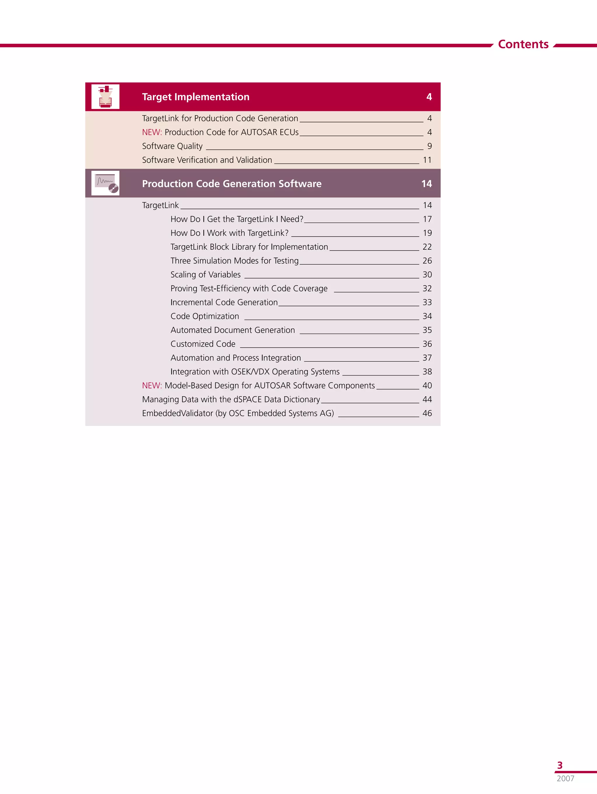 Contents



Target Implementation                                                    4

TargetLink for Production Code Generation _____________________________ 4
NEW: Production Code for AUTOSAR ECUs _____________________________ 4
Software Quality ___________________________________________________ 9
Software Veriﬁcation and Validation __________________________________ 11

Production Code Generation Software                                     14

TargetLink ________________________________________________________ 14
       How Do I Get the TargetLink I Need? ___________________________ 17
       How Do I Work with TargetLink? ______________________________ 19
       TargetLink Block Library for Implementation _____________________ 22
       Three Simulation Modes for Testing ____________________________ 26
       Scaling of Variables _________________________________________ 30
       Proving Test-Efﬁciency with Code Coverage ____________________ 32
       Incremental Code Generation _________________________________ 33
       Code Optimization _________________________________________ 34
       Automated Document Generation ____________________________ 35
       Customized Code __________________________________________ 36
       Automation and Process Integration ___________________________ 37
       Integration with OSEK/VDX Operating Systems __________________ 38
NEW: Model-Based Design for AUTOSAR Software Components __________ 40
Managing Data with the dSPACE Data Dictionary _______________________ 44
EmbeddedValidator (by OSC Embedded Systems AG) ___________________ 46




                                                                                         3
                                                                                         2007
 