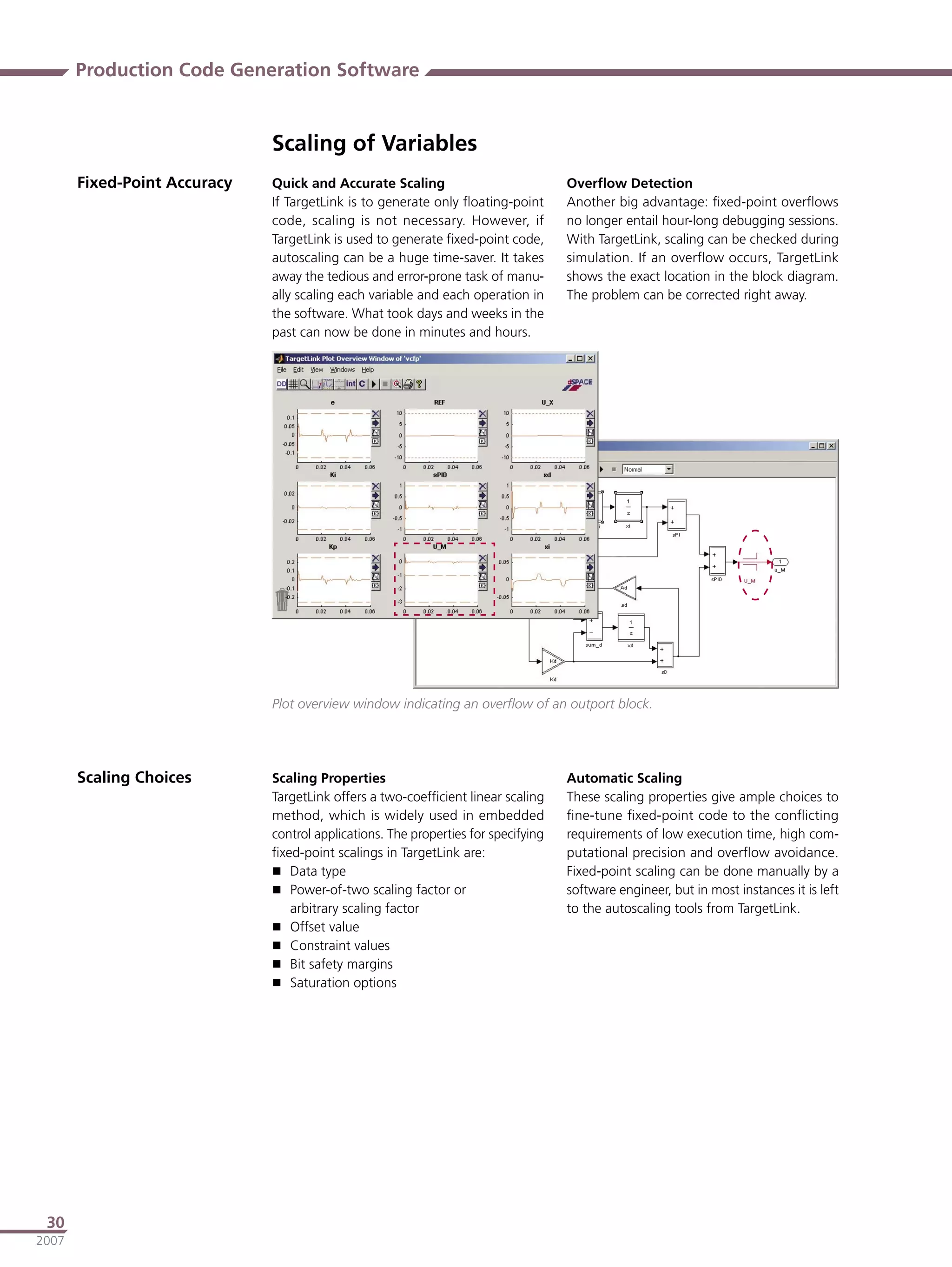 Production Code Generation Software


                              Scaling of Variables
       Fixed-Point Accuracy   Quick and Accurate Scaling                            Overﬂow Detection
                              If TargetLink is to generate only ﬂoating-point       Another big advantage: ﬁxed-point overﬂows
                              code, scaling is not necessary. However, if           no longer entail hour-long debugging sessions.
                              TargetLink is used to generate ﬁxed-point code,       With TargetLink, scaling can be checked during
                              autoscaling can be a huge time-saver. It takes        simulation. If an overﬂow occurs, TargetLink
                              away the tedious and error-prone task of manu-        shows the exact location in the block diagram.
                              ally scaling each variable and each operation in      The problem can be corrected right away.
                              the software. What took days and weeks in the
                              past can now be done in minutes and hours.




                              Plot overview window indicating an overﬂow of an outport block.




       Scaling Choices        Scaling Properties                                    Automatic Scaling
                              TargetLink offers a two-coefﬁcient linear scaling     These scaling properties give ample choices to
                              method, which is widely used in embedded              ﬁne-tune ﬁxed-point code to the conﬂicting
                              control applications. The properties for specifying   requirements of low execution time, high com-
                              ﬁxed-point scalings in TargetLink are:                putational precision and overﬂow avoidance.
                               Data type                                           Fixed-point scaling can be done manually by a
                               Power-of-two scaling factor or                      software engineer, but in most instances it is left
                                 arbitrary scaling factor                           to the autoscaling tools from TargetLink.
                               Offset value
                               Constraint values
                               Bit safety margins
                               Saturation options




 30
2007
 