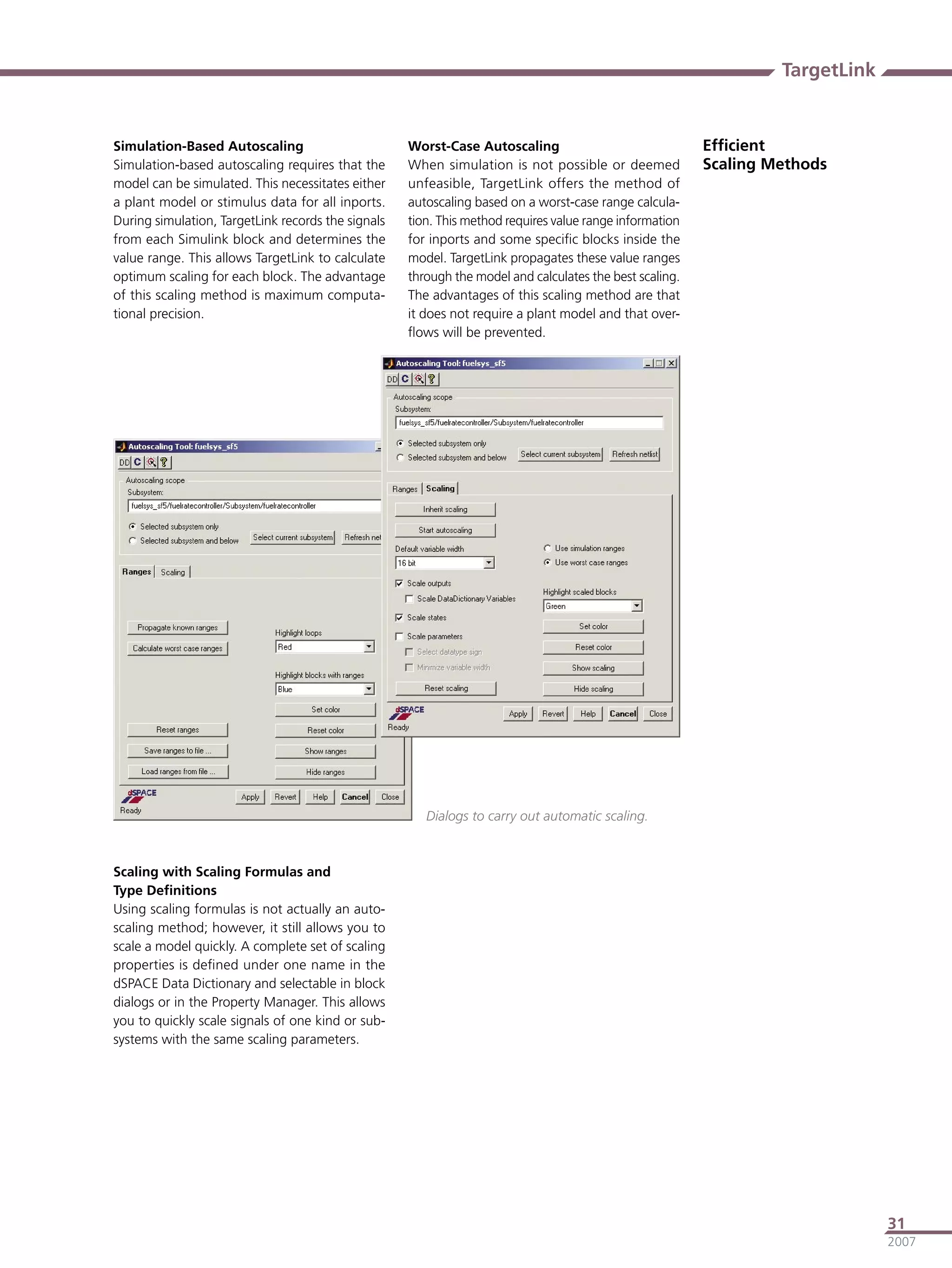 TargetLink


Simulation-Based Autoscaling                        Worst-Case Autoscaling                               Efﬁcient
Simulation-based autoscaling requires that the      When simulation is not possible or deemed            Scaling Methods
model can be simulated. This necessitates either    unfeasible, TargetLink offers the method of
a plant model or stimulus data for all inports.     autoscaling based on a worst-case range calcula-
During simulation, TargetLink records the signals   tion. This method requires value range information
from each Simulink block and determines the         for inports and some speciﬁc blocks inside the
value range. This allows TargetLink to calculate    model. TargetLink propagates these value ranges
optimum scaling for each block. The advantage       through the model and calculates the best scaling.
of this scaling method is maximum computa-          The advantages of this scaling method are that
tional precision.                                   it does not require a plant model and that over-
                                                    ﬂows will be prevented.




                                                       Dialogs to carry out automatic scaling.



Scaling with Scaling Formulas and
Type Deﬁnitions
Using scaling formulas is not actually an auto-
scaling method; however, it still allows you to
scale a model quickly. A complete set of scaling
properties is deﬁned under one name in the
dSPACE Data Dictionary and selectable in block
dialogs or in the Property Manager. This allows
you to quickly scale signals of one kind or sub-
systems with the same scaling parameters.




                                                                                                                               31
                                                                                                                               2007
 