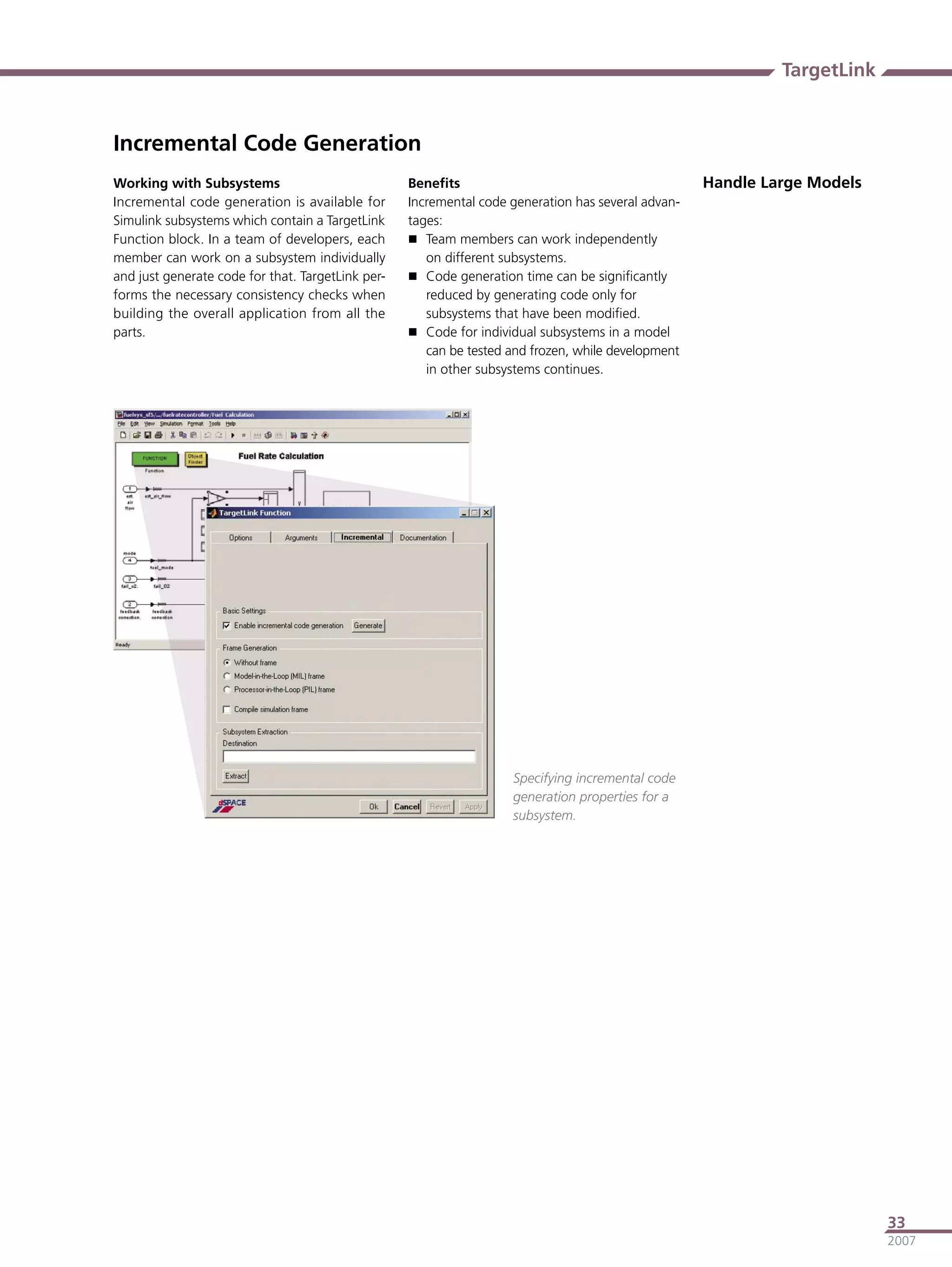 TargetLink


Incremental Code Generation
Working with Subsystems                            Beneﬁts                                          Handle Large Models
Incremental code generation is available for       Incremental code generation has several advan-
Simulink subsystems which contain a TargetLink     tages:
Function block. In a team of developers, each       Team members can work independently
member can work on a subsystem individually           on different subsystems.
and just generate code for that. TargetLink per-    Code generation time can be signiﬁcantly
forms the necessary consistency checks when           reduced by generating code only for
building the overall application from all the         subsystems that have been modiﬁed.
parts.                                              Code for individual subsystems in a model
                                                      can be tested and frozen, while development
                                                      in other subsystems continues.




                                                                    Specifying incremental code
                                                                    generation properties for a
                                                                    subsystem.




                                                                                                                          33
                                                                                                                          2007
 