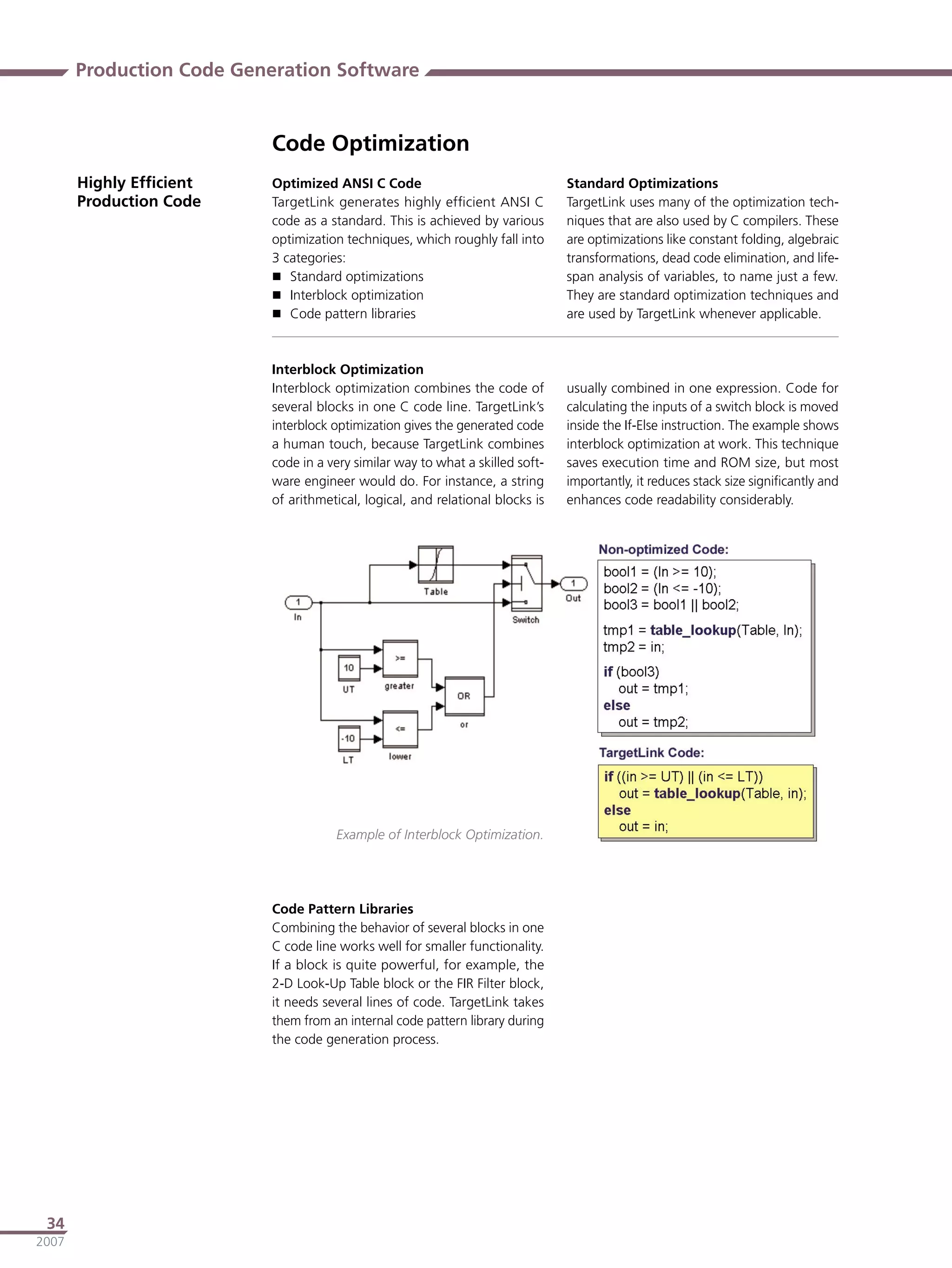 Production Code Generation Software


                          Code Optimization
       Highly Efﬁcient    Optimized ANSI C Code                                Standard Optimizations
       Production Code    TargetLink generates highly efﬁcient ANSI C          TargetLink uses many of the optimization tech-
                          code as a standard. This is achieved by various      niques that are also used by C compilers. These
                          optimization techniques, which roughly fall into     are optimizations like constant folding, algebraic
                          3 categories:                                        transformations, dead code elimination, and life-
                           Standard optimizations                             span analysis of variables, to name just a few.
                           Interblock optimization                            They are standard optimization techniques and
                           Code pattern libraries                             are used by TargetLink whenever applicable.



                          Interblock Optimization
                          Interblock optimization combines the code of         usually combined in one expression. Code for
                          several blocks in one C code line. TargetLink’s      calculating the inputs of a switch block is moved
                          interblock optimization gives the generated code     inside the If-Else instruction. The example shows
                          a human touch, because TargetLink combines           interblock optimization at work. This technique
                          code in a very similar way to what a skilled soft-   saves execution time and ROM size, but most
                          ware engineer would do. For instance, a string       importantly, it reduces stack size signiﬁcantly and
                          of arithmetical, logical, and relational blocks is   enhances code readability considerably.




                                     Example of Interblock Optimization.




                          Code Pattern Libraries
                          Combining the behavior of several blocks in one
                          C code line works well for smaller functionality.
                          If a block is quite powerful, for example, the
                          2-D Look-Up Table block or the FIR Filter block,
                          it needs several lines of code. TargetLink takes
                          them from an internal code pattern library during
                          the code generation process.




 34
2007
 