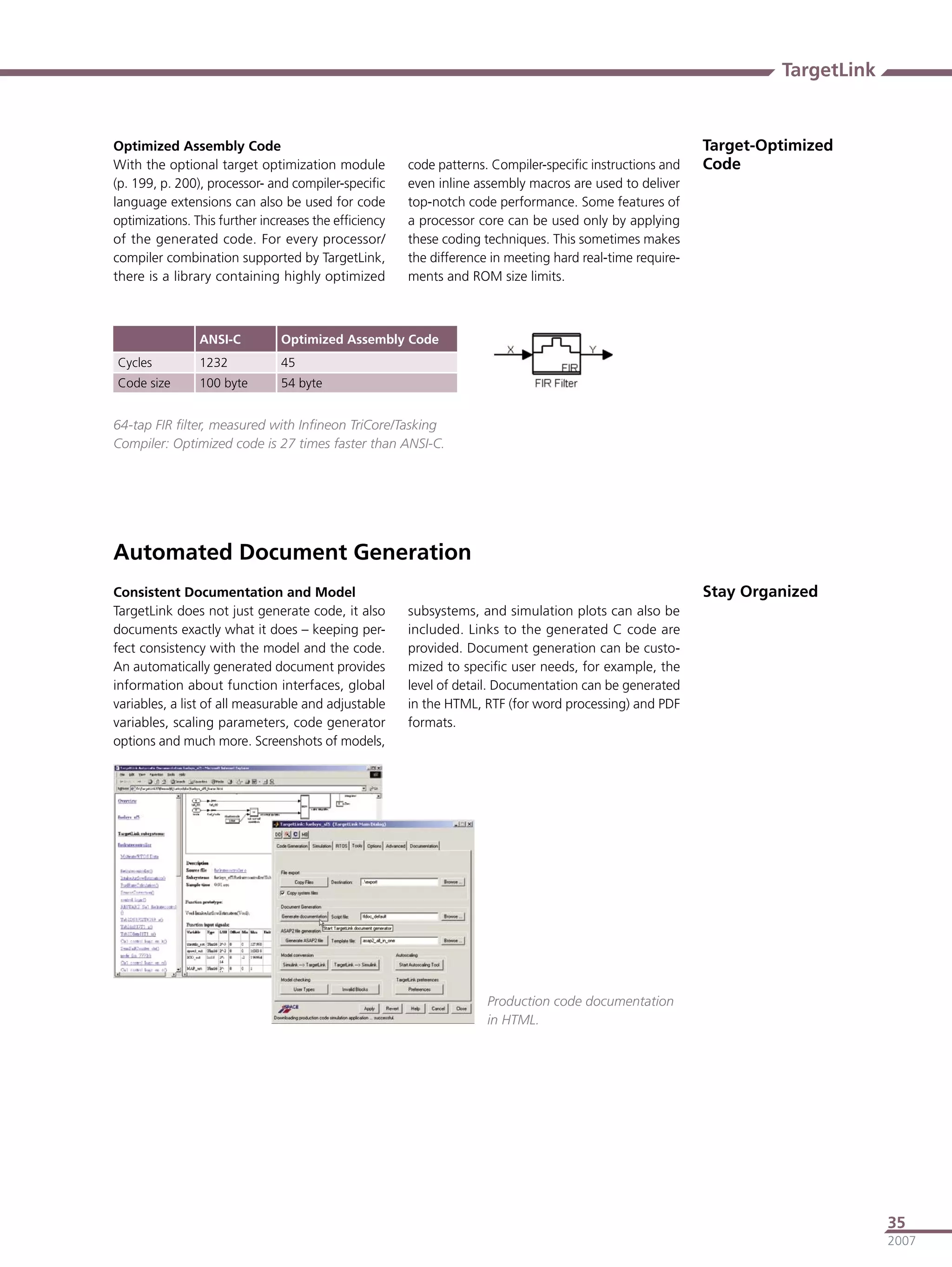TargetLink


Optimized Assembly Code                                                                                   Target-Optimized
With the optional target optimization module          code patterns. Compiler-speciﬁc instructions and    Code
(p. 199, p. 200), processor- and compiler-speciﬁc     even inline assembly macros are used to deliver
language extensions can also be used for code         top-notch code performance. Some features of
optimizations. This further increases the efﬁciency   a processor core can be used only by applying
of the generated code. For every processor/           these coding techniques. This sometimes makes
compiler combination supported by TargetLink,         the difference in meeting hard real-time require-
there is a library containing highly optimized        ments and ROM size limits.



                ANSI-C         Optimized Assembly Code
Cycles          1232           45
Code size       100 byte       54 byte


64-tap FIR ﬁlter, measured with Inﬁneon TriCore/Tasking
Compiler: Optimized code is 27 times faster than ANSI-C.




Automated Document Generation
Consistent Documentation and Model                                                                        Stay Organized
TargetLink does not just generate code, it also       subsystems, and simulation plots can also be
documents exactly what it does – keeping per-         included. Links to the generated C code are
fect consistency with the model and the code.         provided. Document generation can be custo-
An automatically generated document provides          mized to speciﬁc user needs, for example, the
information about function interfaces, global         level of detail. Documentation can be generated
variables, a list of all measurable and adjustable    in the HTML, RTF (for word processing) and PDF
variables, scaling parameters, code generator         formats.
options and much more. Screenshots of models,




                                                                    Production code documentation
                                                                    in HTML.




                                                                                                                                35
                                                                                                                                2007
 