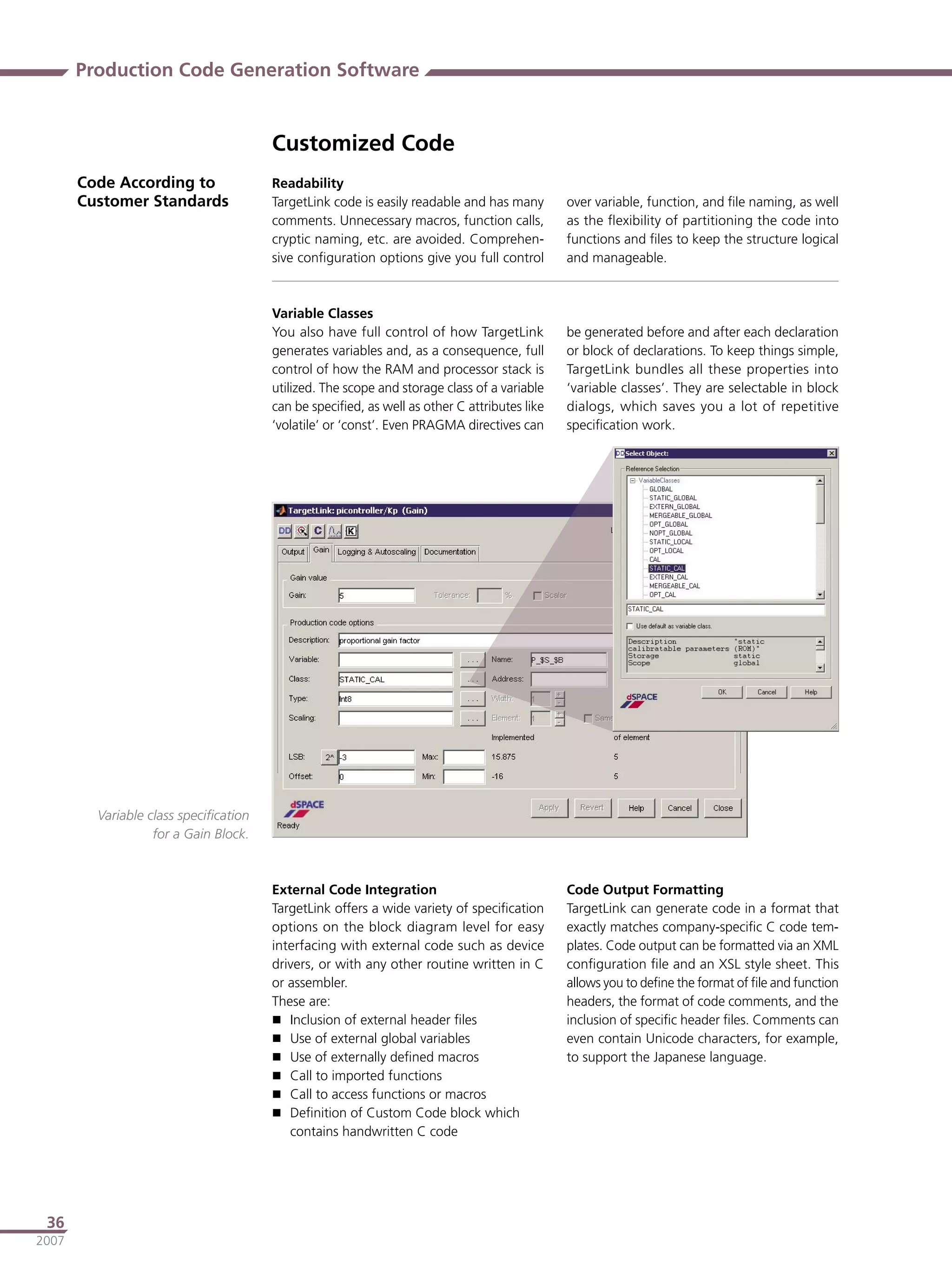 Production Code Generation Software


                                       Customized Code
       Code According to               Readability
       Customer Standards              TargetLink code is easily readable and has many       over variable, function, and ﬁle naming, as well
                                       comments. Unnecessary macros, function calls,         as the ﬂexibility of partitioning the code into
                                       cryptic naming, etc. are avoided. Comprehen-          functions and ﬁles to keep the structure logical
                                       sive conﬁguration options give you full control       and manageable.



                                       Variable Classes
                                       You also have full control of how TargetLink          be generated before and after each declaration
                                       generates variables and, as a consequence, full       or block of declarations. To keep things simple,
                                       control of how the RAM and processor stack is         TargetLink bundles all these properties into
                                       utilized. The scope and storage class of a variable   ‘variable classes’. They are selectable in block
                                       can be speciﬁed, as well as other C attributes like   dialogs, which saves you a lot of repetitive
                                       ‘volatile’ or ‘const’. Even PRAGMA directives can     speciﬁcation work.




         Variable class speciﬁcation
                   for a Gain Block.



                                       External Code Integration                             Code Output Formatting
                                       TargetLink offers a wide variety of speciﬁcation      TargetLink can generate code in a format that
                                       options on the block diagram level for easy           exactly matches company-speciﬁc C code tem-
                                       interfacing with external code such as device         plates. Code output can be formatted via an XML
                                       drivers, or with any other routine written in C       conﬁguration ﬁle and an XSL style sheet. This
                                       or assembler.                                         allows you to deﬁne the format of ﬁle and function
                                       These are:                                            headers, the format of code comments, and the
                                        Inclusion of external header ﬁles                   inclusion of speciﬁc header ﬁles. Comments can
                                        Use of external global variables                    even contain Unicode characters, for example,
                                        Use of externally deﬁned macros                     to support the Japanese language.
                                        Call to imported functions
                                        Call to access functions or macros
                                        Deﬁnition of Custom Code block which
                                          contains handwritten C code




 36
2007
 