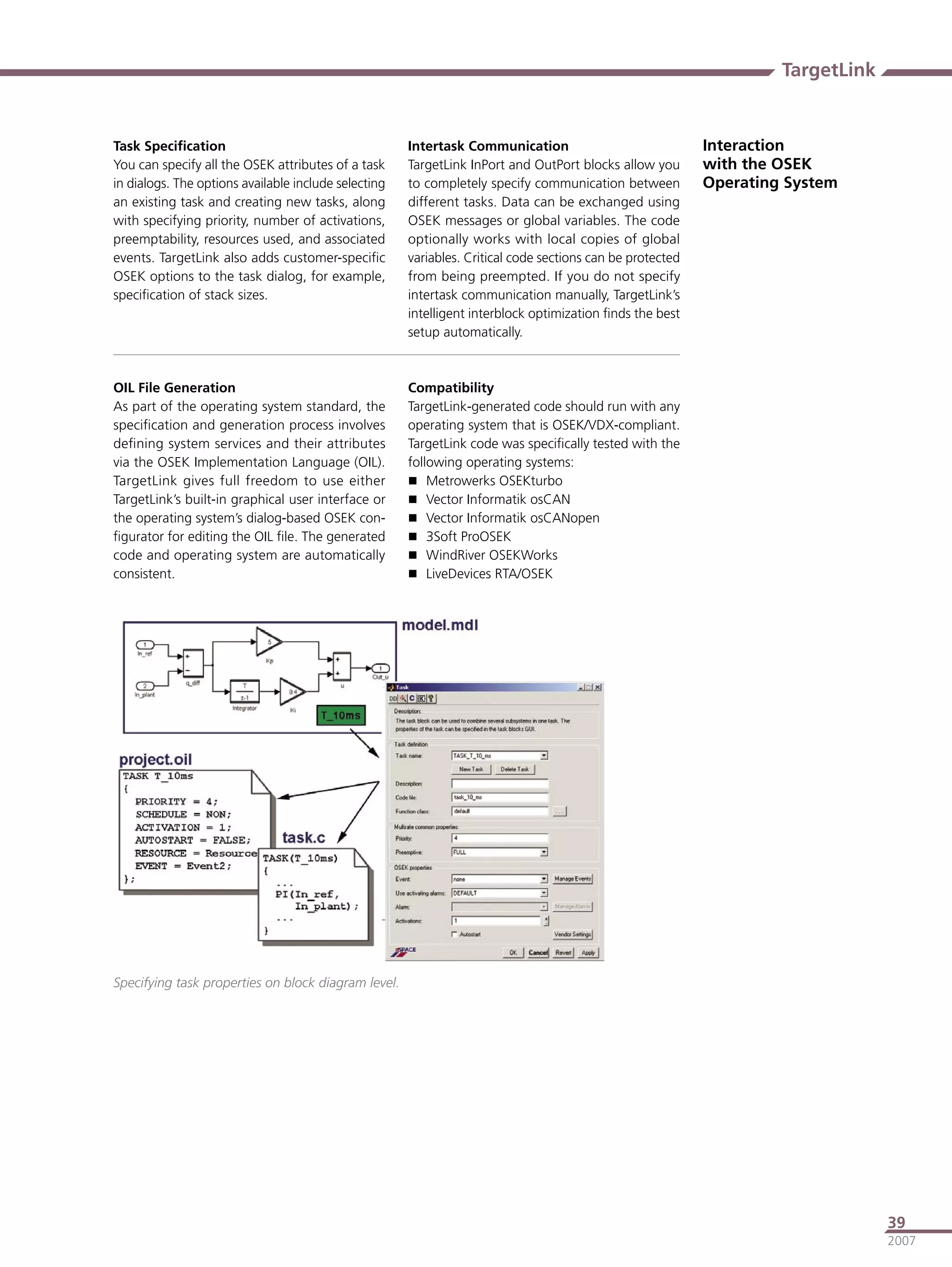 TargetLink


Task Speciﬁcation                                     Intertask Communication                              Interaction
You can specify all the OSEK attributes of a task     TargetLink InPort and OutPort blocks allow you       with the OSEK
in dialogs. The options available include selecting   to completely specify communication between          Operating System
an existing task and creating new tasks, along        different tasks. Data can be exchanged using
with specifying priority, number of activations,      OSEK messages or global variables. The code
preemptability, resources used, and associated        optionally works with local copies of global
events. TargetLink also adds customer-speciﬁc         variables. Critical code sections can be protected
OSEK options to the task dialog, for example,         from being preempted. If you do not specify
speciﬁcation of stack sizes.                          intertask communication manually, TargetLink’s
                                                      intelligent interblock optimization ﬁnds the best
                                                      setup automatically.



OIL File Generation                                   Compatibility
As part of the operating system standard, the         TargetLink-generated code should run with any
speciﬁcation and generation process involves          operating system that is OSEK/VDX-compliant.
deﬁning system services and their attributes          TargetLink code was speciﬁcally tested with the
via the OSEK Implementation Language (OIL).           following operating systems:
TargetLink gives full freedom to use either            Metrowerks OSEKturbo
TargetLink’s built-in graphical user interface or      Vector Informatik osCAN
the operating system’s dialog-based OSEK con-          Vector Informatik osCANopen
ﬁgurator for editing the OIL ﬁle. The generated        3Soft ProOSEK
code and operating system are automatically            WindRiver OSEKWorks
consistent.                                            LiveDevices RTA/OSEK




Specifying task properties on block diagram level.




                                                                                                                                 39
                                                                                                                                 2007
 
