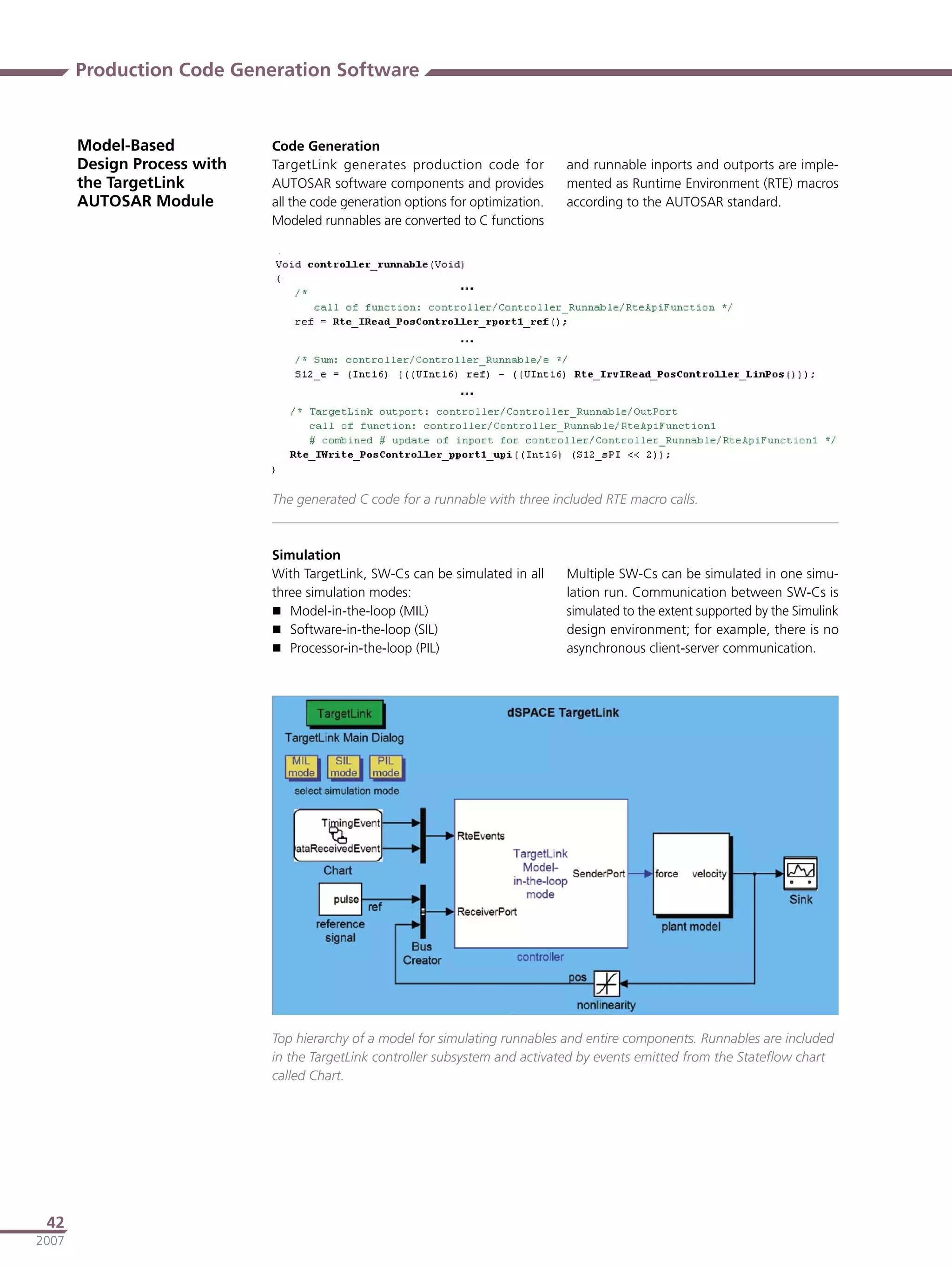 Production Code Generation Software


       Model-Based           Code Generation
       Design Process with   TargetLink generates production code for            and runnable inports and outports are imple-
       the TargetLink        AUTOSAR software components and provides            mented as Runtime Environment (RTE) macros
       AUTOSAR Module        all the code generation options for optimization.   according to the AUTOSAR standard.
                             Modeled runnables are converted to C functions




                             The generated C code for a runnable with three included RTE macro calls.



                             Simulation
                             With TargetLink, SW-Cs can be simulated in all      Multiple SW-Cs can be simulated in one simu-
                             three simulation modes:                             lation run. Communication between SW-Cs is
                              Model-in-the-loop (MIL)                           simulated to the extent supported by the Simulink
                              Software-in-the-loop (SIL)                        design environment; for example, there is no
                              Processor-in-the-loop (PIL)                       asynchronous client-server communication.




                             Top hierarchy of a model for simulating runnables and entire components. Runnables are included
                             in the TargetLink controller subsystem and activated by events emitted from the Stateﬂow chart
                             called Chart.




 42
2007
 
