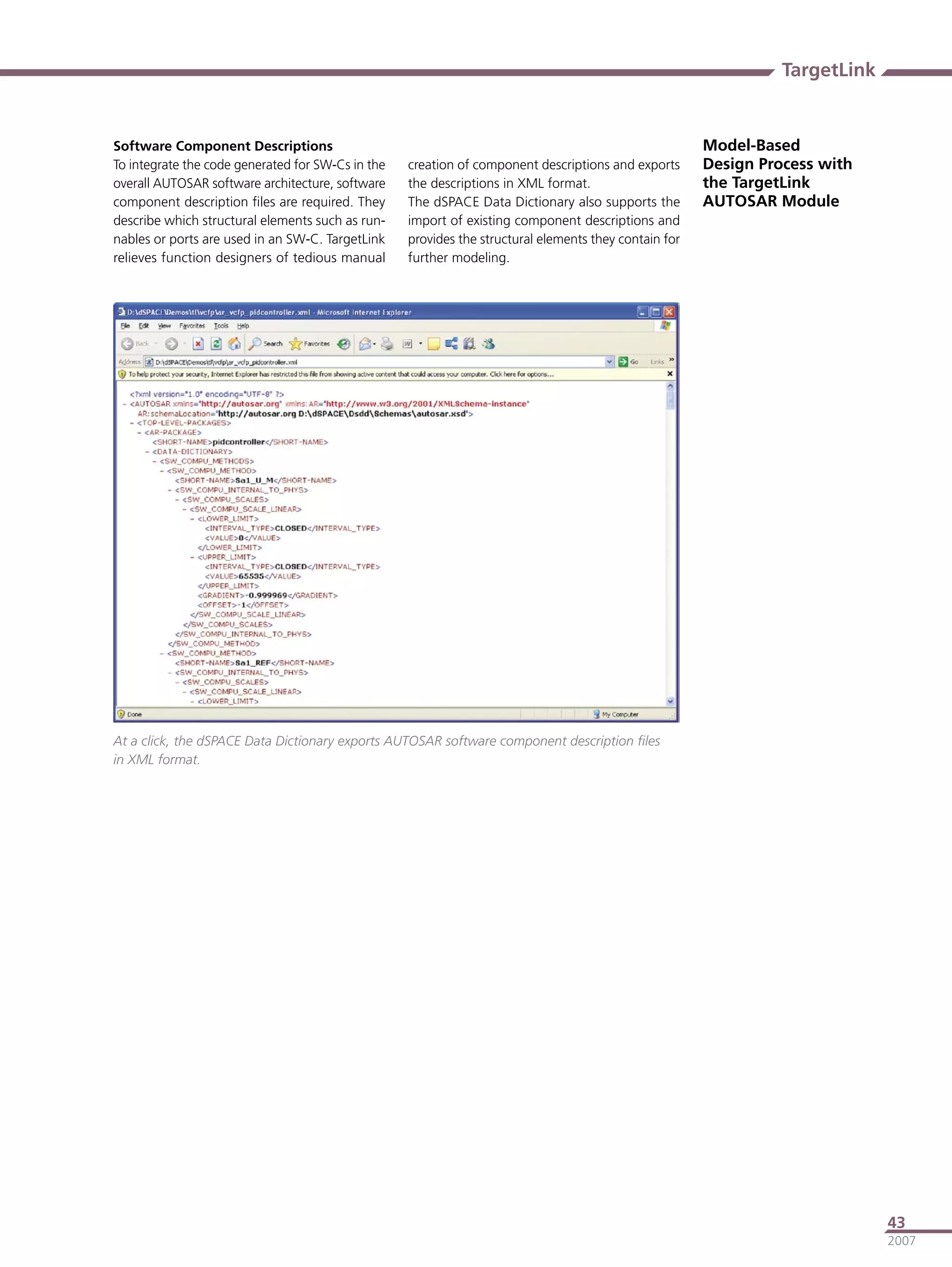 TargetLink


Software Component Descriptions                                                                        Model-Based
To integrate the code generated for SW-Cs in the   creation of component descriptions and exports      Design Process with
overall AUTOSAR software architecture, software    the descriptions in XML format.                     the TargetLink
component description ﬁles are required. They      The dSPACE Data Dictionary also supports the        AUTOSAR Module
describe which structural elements such as run-    import of existing component descriptions and
nables or ports are used in an SW-C. TargetLink    provides the structural elements they contain for
relieves function designers of tedious manual      further modeling.




At a click, the dSPACE Data Dictionary exports AUTOSAR software component description ﬁles
in XML format.




                                                                                                                              43
                                                                                                                              2007
 