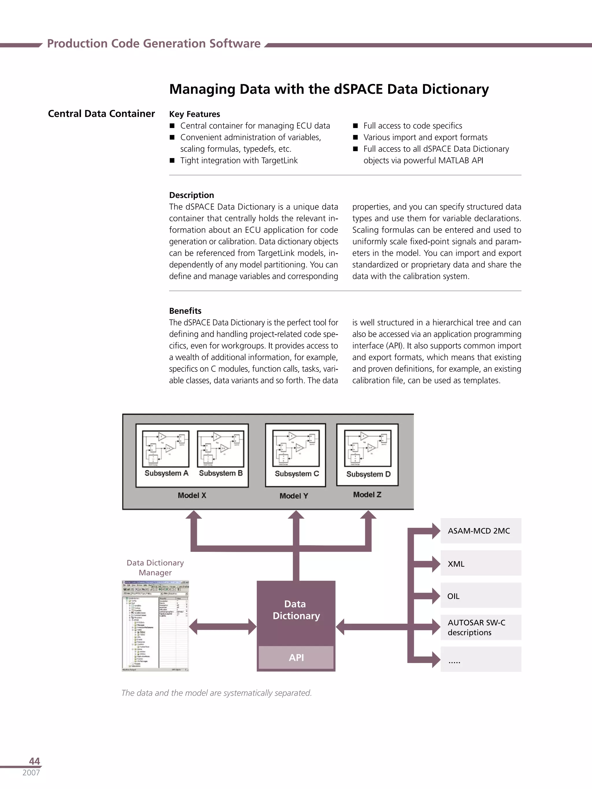 Production Code Generation Software


                                   Managing Data with the dSPACE Data Dictionary
       Central Data Container      Key Features
                                    Central container for managing ECU data              Full access to code speciﬁcs
                                    Convenient administration of variables,              Various import and export formats
                                     scaling formulas, typedefs, etc.                     Full access to all dSPACE Data Dictionary
                                    Tight integration with TargetLink                      objects via powerful MATLAB API



                                   Description
                                   The dSPACE Data Dictionary is a unique data           properties, and you can specify structured data
                                   container that centrally holds the relevant in-       types and use them for variable declarations.
                                   formation about an ECU application for code           Scaling formulas can be entered and used to
                                   generation or calibration. Data dictionary objects    uniformly scale ﬁxed-point signals and param-
                                   can be referenced from TargetLink models, in-         eters in the model. You can import and export
                                   dependently of any model partitioning. You can        standardized or proprietary data and share the
                                   deﬁne and manage variables and corresponding          data with the calibration system.



                                   Beneﬁts
                                   The dSPACE Data Dictionary is the perfect tool for    is well structured in a hierarchical tree and can
                                   deﬁning and handling project-related code spe-        also be accessed via an application programming
                                   ciﬁcs, even for workgroups. It provides access to     interface (API). It also supports common import
                                   a wealth of additional information, for example,      and export formats, which means that existing
                                   speciﬁcs on C modules, function calls, tasks, vari-   and proven deﬁnitions, for example, an existing
                                   able classes, data variants and so forth. The data    calibration ﬁle, can be used as templates.




                                                                                                                    ������������



                       ���������������                                                                              ���
                          �������

                                                                                                                    ���
                                                                    �����
                                                                  ����������
                                                                                                                    ������������
                                                                                                                    ������������


                                                                       ���                                          �����


                      The data and the model are systematically separated.




 44
2007
 