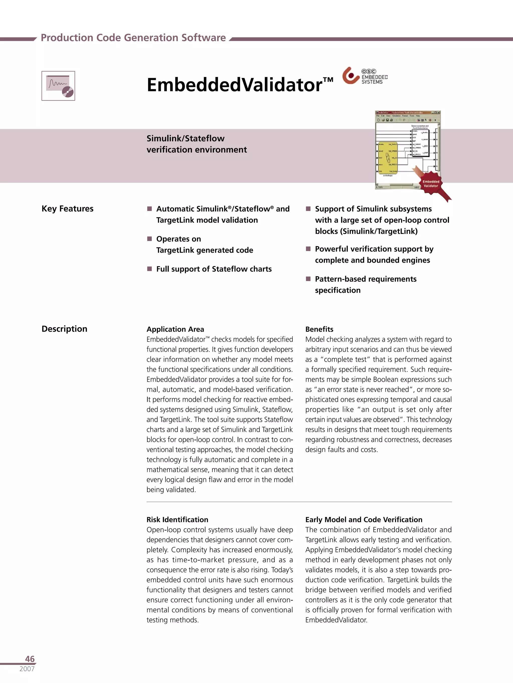 Production Code Generation Software



                          EmbeddedValidator™

                          Simulink/Stateﬂow
                          veriﬁcation environment




       Key Features        Automatic Simulink®/Stateﬂow® and                    Support of Simulink subsystems
                            TargetLink model validation                           with a large set of open-loop control
                                                                                  blocks (Simulink/TargetLink)
                           Operates on
                            TargetLink generated code                            Powerful veriﬁcation support by
                                                                                  complete and bounded engines
                           Full support of Stateﬂow charts
                                                                                 Pattern-based requirements
                                                                                  speciﬁcation




       Description        Application Area                                      Beneﬁts
                          EmbeddedValidator™ checks models for speciﬁed         Model checking analyzes a system with regard to
                          functional properties. It gives function developers   arbitrary input scenarios and can thus be viewed
                          clear information on whether any model meets          as a “complete test” that is performed against
                          the functional speciﬁcations under all conditions.    a formally speciﬁed requirement. Such require-
                          EmbeddedValidator provides a tool suite for for-      ments may be simple Boolean expressions such
                          mal, automatic, and model-based veriﬁcation.          as “an error state is never reached”, or more so-
                          It performs model checking for reactive embed-        phisticated ones expressing temporal and causal
                          ded systems designed using Simulink, Stateﬂow,        properties like “an output is set only after
                          and TargetLink. The tool suite supports Stateﬂow      certain input values are observed”. This technology
                          charts and a large set of Simulink and TargetLink     results in designs that meet tough requirements
                          blocks for open-loop control. In contrast to con-     regarding robustness and correctness, decreases
                          ventional testing approaches, the model checking      design faults and costs.
                          technology is fully automatic and complete in a
                          mathematical sense, meaning that it can detect
                          every logical design ﬂaw and error in the model
                          being validated.



                          Risk Identiﬁcation                                    Early Model and Code Veriﬁcation
                          Open-loop control systems usually have deep           The combination of EmbeddedValidator and
                          dependencies that designers cannot cover com-         TargetLink allows early testing and veriﬁcation.
                          pletely. Complexity has increased enormously,         Applying EmbeddedValidator‘s model checking
                          as has time-to-market pressure, and as a              method in early development phases not only
                          consequence the error rate is also rising. Today’s    validates models, it is also a step towards pro-
                          embedded control units have such enormous             duction code veriﬁcation. TargetLink builds the
                          functionality that designers and testers cannot       bridge between veriﬁed models and veriﬁed
                          ensure correct functioning under all environ-         controllers as it is the only code generator that
                          mental conditions by means of conventional            is ofﬁcially proven for formal veriﬁcation with
                          testing methods.                                      EmbeddedValidator.




 46
2007
 