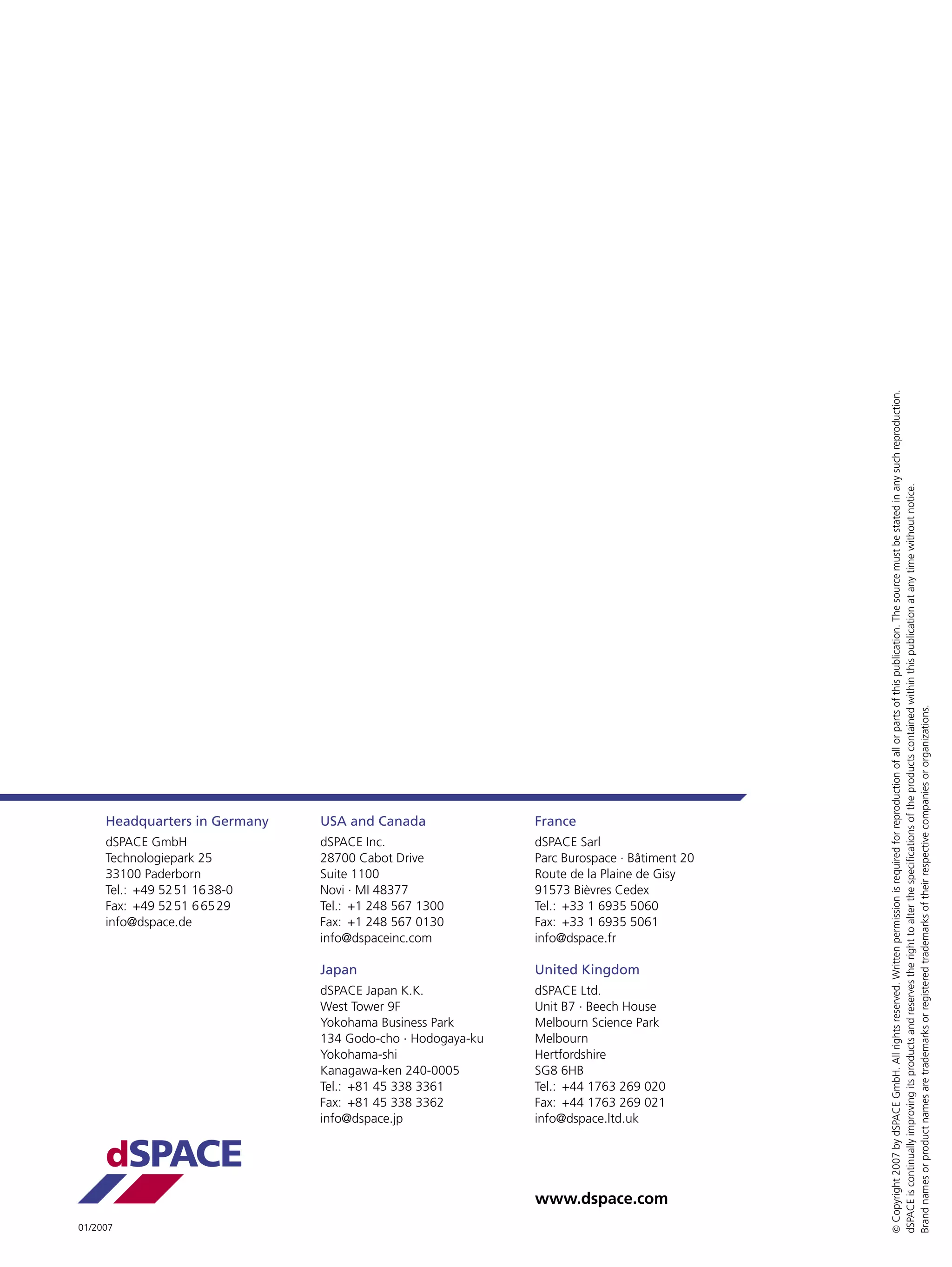  Copyright 2007 by dSPACE GmbH. All rights reserved. Written permission is required for reproduction of all or parts of this publication. The source must be stated in any such reproduction.
                                                                                           dSPACE is continually improving its products and reserves the right to alter the speciﬁcations of the products contained within this publication at any time without notice.
                                                                                           Brand names or product names are trademarks or registered trademarks of their respective companies or organizations.
     Headquarters in Germany   USA and Canada               France
     dSPACE GmbH               dSPACE Inc.                  dSPACE Sarl
     Technologiepark 25        28700 Cabot Drive            Parc Burospace . Bâtiment 20
     33100 Paderborn           Suite 1100                   Route de la Plaine de Gisy
     Tel.: +49 52 51 16 38-0   Novi . MI 48377              91573 Bièvres Cedex
     Fax: +49 52 51 6 65 29    Tel.: +1 248 567 1300        Tel.: +33 1 6935 5060
     info@dspace.de            Fax: +1 248 567 0130         Fax: +33 1 6935 5061
                               info@dspaceinc.com           info@dspace.fr

                               Japan                        United Kingdom
                               dSPACE Japan K.K.            dSPACE Ltd.
                               West Tower 9F                Unit B7 . Beech House
                               Yokohama Business Park       Melbourn Science Park
                               134 Godo-cho . Hodogaya-ku   Melbourn
                               Yokohama-shi                 Hertfordshire
                               Kanagawa-ken 240-0005        SG8 6HB
                               Tel.: +81 45 338 3361        Tel.: +44 1763 269 020
                               Fax: +81 45 338 3362         Fax: +44 1763 269 021
                               info@dspace.jp               info@dspace.ltd.uk


     dSPACE
                                                            www.dspace.com
01/2007
 