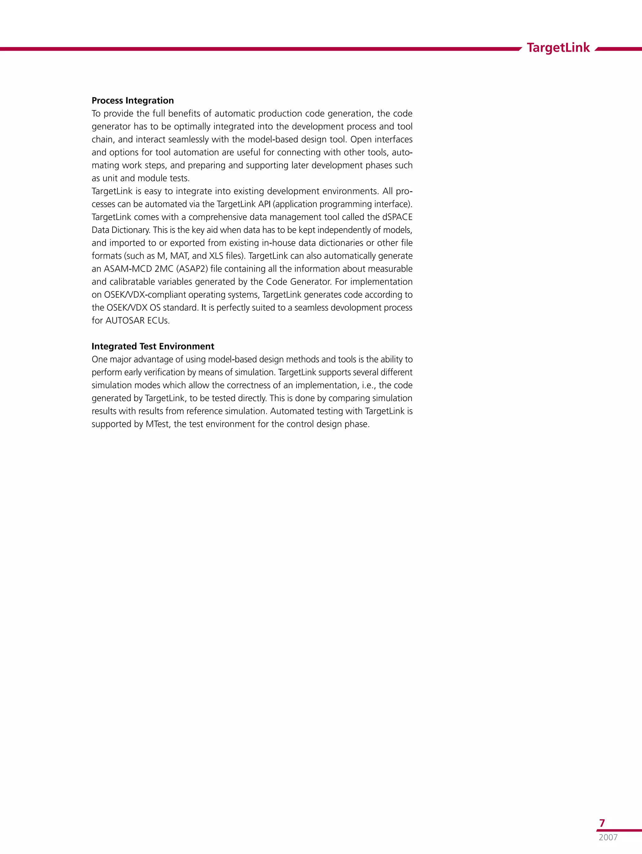 TargetLink



Process Integration
To provide the full beneﬁts of automatic production code generation, the code
generator has to be optimally integrated into the development process and tool
chain, and interact seamlessly with the model-based design tool. Open interfaces
and options for tool automation are useful for connecting with other tools, auto-
mating work steps, and preparing and supporting later development phases such
as unit and module tests.
TargetLink is easy to integrate into existing development environments. All pro-
cesses can be automated via the TargetLink API (application programming interface).
TargetLink comes with a comprehensive data management tool called the dSPACE
Data Dictionary. This is the key aid when data has to be kept independently of models,
and imported to or exported from existing in-house data dictionaries or other ﬁle
formats (such as M, MAT, and XLS ﬁles). TargetLink can also automatically generate
an ASAM-MCD 2MC (ASAP2) ﬁle containing all the information about measurable
and calibratable variables generated by the Code Generator. For implementation
on OSEK/VDX-compliant operating systems, TargetLink generates code according to
the OSEK/VDX OS standard. It is perfectly suited to a seamless devolopment process
for AUTOSAR ECUs.

Integrated Test Environment
One major advantage of using model-based design methods and tools is the ability to
perform early veriﬁcation by means of simulation. TargetLink supports several different
simulation modes which allow the correctness of an implementation, i.e., the code
generated by TargetLink, to be tested directly. This is done by comparing simulation
results with results from reference simulation. Automated testing with TargetLink is
supported by MTest, the test environment for the control design phase.




                                                                                                       7
                                                                                                       2007
 