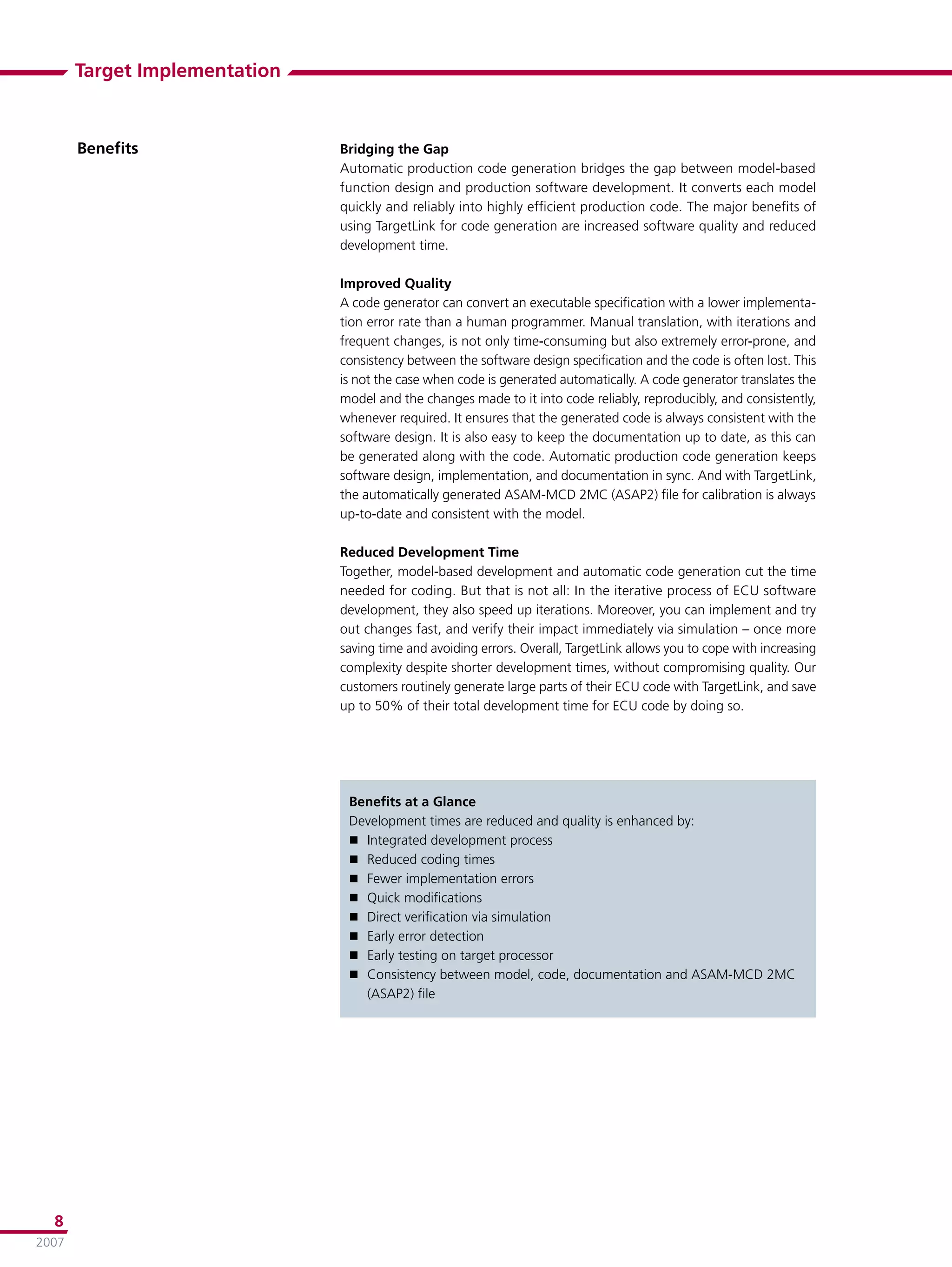 Target Implementation



       Beneﬁts                 Bridging the Gap
                               Automatic production code generation bridges the gap between model-based
                               function design and production software development. It converts each model
                               quickly and reliably into highly efﬁcient production code. The major beneﬁts of
                               using TargetLink for code generation are increased software quality and reduced
                               development time.

                               Improved Quality
                               A code generator can convert an executable speciﬁcation with a lower implementa-
                               tion error rate than a human programmer. Manual translation, with iterations and
                               frequent changes, is not only time-consuming but also extremely error-prone, and
                               consistency between the software design speciﬁcation and the code is often lost. This
                               is not the case when code is generated automatically. A code generator translates the
                               model and the changes made to it into code reliably, reproducibly, and consistently,
                               whenever required. It ensures that the generated code is always consistent with the
                               software design. It is also easy to keep the documentation up to date, as this can
                               be generated along with the code. Automatic production code generation keeps
                               software design, implementation, and documentation in sync. And with TargetLink,
                               the automatically generated ASAM-MCD 2MC (ASAP2) ﬁle for calibration is always
                               up-to-date and consistent with the model.

                               Reduced Development Time
                               Together, model-based development and automatic code generation cut the time
                               needed for coding. But that is not all: In the iterative process of ECU software
                               development, they also speed up iterations. Moreover, you can implement and try
                               out changes fast, and verify their impact immediately via simulation – once more
                               saving time and avoiding errors. Overall, TargetLink allows you to cope with increasing
                               complexity despite shorter development times, without compromising quality. Our
                               customers routinely generate large parts of their ECU code with TargetLink, and save
                               up to 50% of their total development time for ECU code by doing so.




                                Beneﬁts at a Glance
                                Development times are reduced and quality is enhanced by:
                                 Integrated development process
                                 Reduced coding times
                                 Fewer implementation errors
                                 Quick modiﬁcations
                                 Direct veriﬁcation via simulation
                                 Early error detection
                                 Early testing on target processor
                                 Consistency between model, code, documentation and ASAM-MCD 2MC
                                  (ASAP2) ﬁle




  8
2007
 