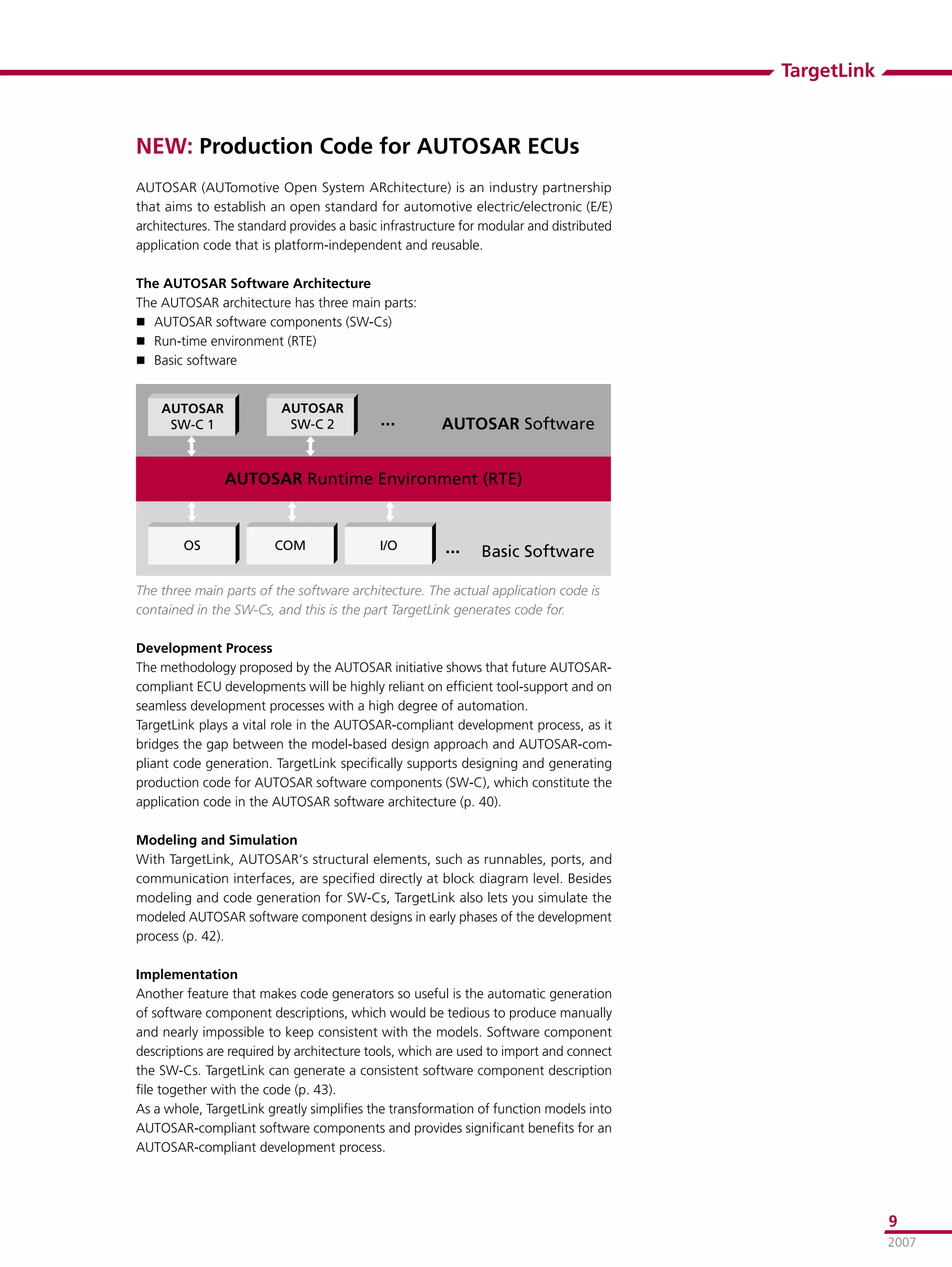 TargetLink



NEW: Production Code for AUTOSAR ECUs
AUTOSAR (AUTomotive Open System ARchitecture) is an industry partnership
that aims to establish an open standard for automotive electric/electronic (E/E)
architectures. The standard provides a basic infrastructure for modular and distributed
application code that is platform-independent and reusable.

The AUTOSAR Software Architecture
The AUTOSAR architecture has three main parts:
 AUTOSAR software components (SW-Cs)
 Run-time environment (RTE)
 Basic software


    �������               �������
     ������                ������           ���        ����������������


                ���������������������������������


        ��               ���                ���         ���    ��������������

The three main parts of the software architecture. The actual application code is
contained in the SW-Cs, and this is the part TargetLink generates code for.

Development Process
The methodology proposed by the AUTOSAR initiative shows that future AUTOSAR-
compliant ECU developments will be highly reliant on efﬁcient tool-support and on
seamless development processes with a high degree of automation.
TargetLink plays a vital role in the AUTOSAR-compliant development process, as it
bridges the gap between the model-based design approach and AUTOSAR-com-
pliant code generation. TargetLink speciﬁcally supports designing and generating
production code for AUTOSAR software components (SW-C), which constitute the
application code in the AUTOSAR software architecture (p. 40).

Modeling and Simulation
With TargetLink, AUTOSAR‘s structural elements, such as runnables, ports, and
communication interfaces, are speciﬁed directly at block diagram level. Besides
modeling and code generation for SW-Cs, TargetLink also lets you simulate the
modeled AUTOSAR software component designs in early phases of the development
process (p. 42).

Implementation
Another feature that makes code generators so useful is the automatic generation
of software component descriptions, which would be tedious to produce manually
and nearly impossible to keep consistent with the models. Software component
descriptions are required by architecture tools, which are used to import and connect
the SW-Cs. TargetLink can generate a consistent software component description
ﬁle together with the code (p. 43).
As a whole, TargetLink greatly simpliﬁes the transformation of function models into
AUTOSAR-compliant software components and provides signiﬁcant beneﬁts for an
AUTOSAR-compliant development process.




                                                                                                       9
                                                                                                       2007
 