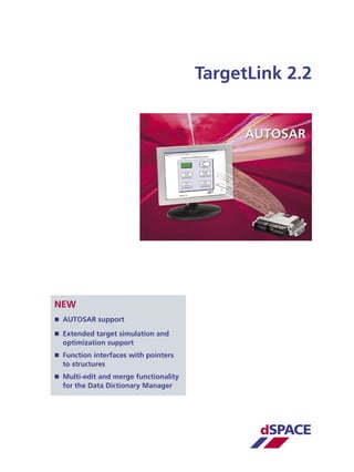 TargetLink 2.2




NEW
 AUTOSAR support

 Extended target simulation and
  optimization support
 Function interfaces with pointers
  to structures
 Multi-edit and merge functionality
  for the Data Dictionary Manager




                                              dSPACE
 