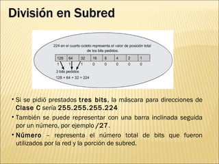 División en Subred Si se pidió prestados  tres bits , la máscara para direcciones de  Clase C  sería  255.255.255.224   También se puede representar con una barra inclinada seguida por un número, por ejemplo  /27 .  Número  – representa el número total de bits que fueron utilizados por la red y la porción de subred. 