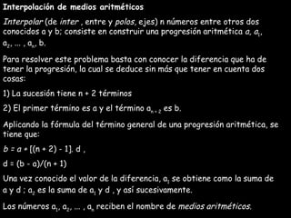 Interpolación de medios aritméticos Interpolar  (de  inter  , entre y  polos , ejes) n números entre otros dos conocidos a y b; consiste en construir una progresión aritmética  a, a 1 , a 2 , ... , a n , b. Para resolver este problema basta con conocer la diferencia que ha de tener la progresión, la cual se deduce sin más que tener en cuenta dos cosas: 1) La sucesión tiene n + 2 términos 2) El primer término es a y el término a n + 2  es b. Aplicando la fórmula del término general de una progresión aritmética, se tiene que: b = a +  [(n + 2) - 1]. d , d = (b - a)/(n + 1) Una vez conocido el valor de la diferencia, a 1  se obtiene como la suma de a y d ; a 2  es la suma de a 1  y d , y así sucesivamente. Los números a 1 , a 2 , ... , a n  reciben el nombre de  medios aritméticos . 
