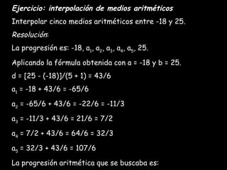 Ejercicio: interpolación de medios aritméticos Interpolar cinco medios aritméticos entre -18 y 25. Resolución : La progresión es: -18, a 1 , a 2 , a 3 , a 4 , a 5 , 25. Aplicando la fórmula obtenida con a = -18 y b = 25. d = [25 - (-18)]/(5 + 1) = 43/6 a 1  = -18 + 43/6 = -65/6 a 2  = -65/6 + 43/6 = -22/6 = -11/3 a 3  = -11/3 + 43/6 = 21/6 = 7/2 a 4  = 7/2 + 43/6 = 64/6 = 32/3 a 5  = 32/3 + 43/6 = 107/6 La progresión aritmética que se buscaba es: -18, -65/6, -11/3, 7/2, 32/3, 107/6, 25, ...   