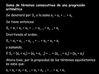 Suma de términos consecutivos de una progresión aritmética Se denotará por S n  a la suma a 1  + a 2  + ... + a n Se tiene entonces: S n  = a 1  + a 2  + a 3  + ...  + a n - 2  + a n - 1  + a n Invirtiendo el orden, S n  = a n  + a n - 1  + a n - 2  + ...  + a 3  + a 2  + a 1 y sumando, 2 S n  = (a 1  + a 2 ) + (a 2  + a n - 1 ) + ... + (a n - 1  + a 2 ) + (a n  + a 1 ) Ahora bien, por la propiedad de los términos equidistantes se sabe que: a 1  + a n  = a 2  + a n - 1  = a 3  + a n - 2  = ... = a n  + a 1 Por tanto, 2. S n  = n(a 1  + a n ), y despejando: 