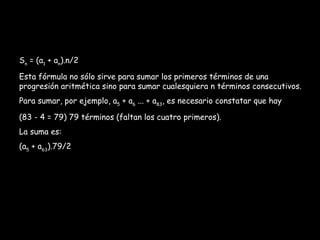 S n  = (a 1  + a n ).n/2 Esta fórmula no sólo sirve para sumar los primeros términos de una progresión aritmética sino para sumar cualesquiera n términos consecutivos. Para sumar, por ejemplo, a 5  + a 6  ... + a 83 , es necesario constatar que hay (83 - 4 = 79) 79 términos (faltan los cuatro primeros). La suma es: (a 5  + a 63 ).79/2 