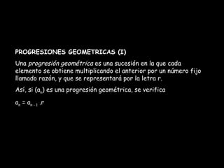 PROGRESIONES GEOMETRICAS (I) Una  progresión geométrica  es una sucesión en la que cada elemento se obtiene multiplicando el anterior por un número fijo llamado razón, y que se representará por la letra r. Así, si (a n ) es una progresión geométrica, se verifica a n  = a n - 1  .r 