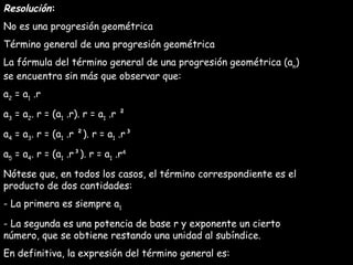 Resolución : No es una progresión geométrica Término general de una progresión geométrica La fórmula del término general de una progresión geométrica (a n ) se encuentra sin más que observar que: a 2  = a 1  .r a 3  = a 2 . r = (a 1  .r). r = a 1  .r ² a 4  = a 3 . r = (a 1  .r ²). r = a 1  .r³ a 5  = a 4 . r = (a 1  .r³). r = a 1  .r 4 Nótese que, en todos los casos, el término correspondiente es el producto de dos cantidades: - La primera es siempre a 1 - La segunda es una potencia de base r y exponente un cierto número, que se obtiene restando una unidad al subíndice. En definitiva, la expresión del término general es: a n  = a 1  .r n - 1   