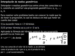 Interpolación de medios geométricos Interpolar n medios geométricos entre otros dos conocidos a y b, consiste en construir una progresión geométrica a, a 1 , a 2 , ..., a n , b. Para resolver este problema basta con conocer la razón que ha de tener la progresión, la cual se deduce sin más que tener en cuenta dos cosas: 1) La sucesión tiene n + 2 términos. 2) El primer término es a y el n + 2 es b. Aplicando la fórmula del término general de una progresión geométrica se tiene que: b = a.r n + 2 - 1 , de donde Una vez conocido el valor de la razón, a 1  se obtiene como el producto de r por a; a 2  es el producto de a 1  por r , y así sucesivamente. Una vez conocido el valor de la razón, a 1  se obtiene como el producto de r por a; a 2  es el producto de a 1  por r , y así sucesivamente. 