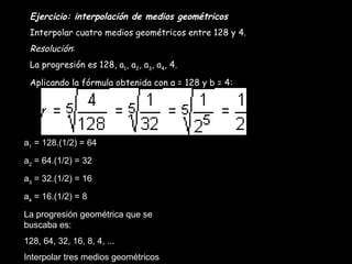 Ejercicio: interpolación de medios geométricos Interpolar cuatro medios geométricos entre 128 y 4. Resolución : La progresión es 128, a 1 , a 2 , a 3 , a 4 , 4. Aplicando la fórmula obtenida con a = 128 y b = 4: a 1  = 128.(1/2) = 64 a 2  = 64.(1/2) = 32 a 3  = 32.(1/2) = 16 a 4  = 16.(1/2) = 8 La progresión geométrica que se buscaba es: 128, 64, 32, 16, 8, 4, ... Interpolar tres medios geométricos entre 3 y 48. 