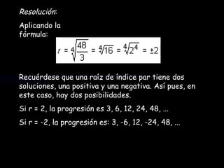 Resolución : Aplicando la fórmula: Recuérdese que una raíz de índice par tiene dos soluciones, una positiva y una negativa. Así pues, en este caso, hay dos posibilidades. Si r = 2, la progresión es 3, 6, 12, 24, 48, ... Si r = -2, la progresión es: 3, -6, 12, -24, 48, ... Recuérdese que una raíz de índice par tiene dos soluciones, una positiva y una negativa. Así pues, en este caso, hay dos posibilidades. Si r = 2, la progresión es 3, 6, 12, 24, 48, ... Si r = -2, la progresión es: 3, -6, 12, -24, 48, ... 