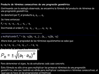 Producto de términos consecutivos de una progresión geométrica Continuando con la analogía observada, se encuentra la fórmula del producto de términos de una progresión geométrica. Se denotará por P n  al producto a 1 . a 2  ..... a n . Se tiene entonces: P n  = a 1  · a 2  · a 3  ... a n - 2  · a n - 1  · a n Invirtiendo el orden P n  = a n  · a n - 1  · a n - 2  ... a 3  · a 2  · a 1 ______________________________ y multiplicando P n  ² = (a 1  · a n )(a 2  · a n - 1 ) ... (a n - 1  · a 2 )(a n  · a 1 ) Ahora bien, por la propiedad de los términos equidistantes se sabe que: a 1  · a n  = a 2  · a n - 1  = a 3  · a n - 2  = ... = a n  · a 1 Por tanto P n  ² = (a 1  · a n ) n  y despejando: Para determinar el signo, ha de estudiarse cada caso concreto. Esta fórmula no sólo sirve para multiplicar los primeros términos de una progresión geométrica, sino que también es válida para multiplicar cualesquiera n términos consecutivos, al igual que se hace en las progresiones aritméticas. Para determinar el signo, ha de estudiarse cada caso concreto. Esta fórmula no sólo sirve para multiplicar los primeros términos de una progresión geométrica, sino que también es válida para multiplicar cualesquiera n términos consecutivos, al igual que se hace en las progresiones aritméticas. 