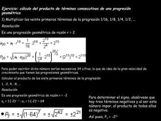 Ejercicio: cálculo del producto de términos consecutivos de una progresión geométrica 1) Multiplicar los veinte primeros términos de la progresión 1/16, 1/8, 1/4, 1/2, ... Resolución : Es una progresión geométrica de razón r = 2 Para poder escribir dicho número serían necesarias 34 cifras, lo que da idea de la gran velocidad de crecimiento que tienen las progresiones geométricas. Calcular el producto de los siete primeros términos de la progresión 1, -2, 4, -8, ... Resolución : Es una progresión geométrica de razón r = -2 a n  = 1·(-2) n - 1  ; a 7  = 1·(-2) 6  = 64 Para determinar el signo, obsérvese que hay tres términos negativos y al ser este número impar, el producto de todos ellos es negativo. Así pues, P 7  = -2 21 