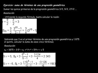 Ejercicio: suma de términos de una progresión geométrica Sumar los quince primeros de la progresión geométrica 3/2, 9/2, 27/2 ... Resolución : - Utilizando la segunda fórmula, basta calcular la razón: Sabiendo que 3 es el primer término de una progresión geométrica y 1 875 el quinto, calcular la suma de esos cinco términos. Resolución : a 5  = 1875 = 3·5 4  = a 1 · r 4  Þ r 4  = 5 4 Þ r = ± 5 