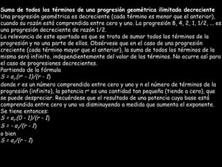 Suma de todos los términos de una progresión geométrica ilimitada decreciente Una progresión geométrica es decreciente (cada término es menor que el anterior), cuando su razón está comprendida entre cero y uno. La progresión 8, 4, 2, 1, 1/2, ... es una progresión decreciente de razón 1/2. La relevancia de este apartado es que se trata de sumar todos los términos de la progresión y no una parte de ellos. Obsérvese que en el caso de una progresión creciente (cada término mayor que el anterior), la suma de todos los términos de la misma será infinito, independientemente del valor de los términos. No ocurre así para el caso de progresiones decrecientes. Partiendo de la fórmula S = a 1 .(r n  - 1)/(r - 1 ) donde r es un número comprendido entre cero y uno y n el número de términos de la progresión (infinito), la potencia r n  es una cantidad tan pequeña (tiende a cero), que se puede despreciar. Recuérdese que el resultado de una potencia cuya base está comprendida entre cero y uno va disminuyendo a medida que aumenta el exponente. Se tiene entonces: S = a 1 .(0 - 1)/(r - 1 ) S = - a 1 /(r - 1 ) o bien S = a 1 /(r - 1 ) 