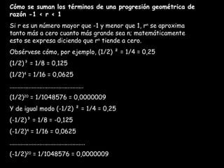 Cómo se suman los términos de una progresión geométrica de razón -1 < r < 1 Si r es un número mayor que -1 y menor que 1, r n  se aproxima tanto más a cero cuanto más grande sea n; matemáticamente esto se expresa diciendo que r n  tiende a cero. Obsérvese cómo, por ejemplo, (1/2) ² = 1/4 = 0,25 (1/2)³ = 1/8 = 0,125 (1/2) 4  = 1/16 = 0,0625 ............................................... (1/2) 20  = 1/1048576 = 0,0000009 Y de igual modo (-1/2) ² = 1/4 = 0,25 (-1/2)³ = 1/8 = -0,125 (-1/2) 4  = 1/16 = 0,0625 ................................................ (-1/2) 20  = 1/1048576 = 0,0000009 