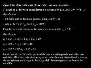 Ejercicio: determinación de términos de una sucesión 1) ¿cuál es el término sexagésimo de la sucesión 1/2, 3/2, 3/4, 4/5, ...? Resolución : - Es claro que el término general es  a n  = n/(n + 1 ) - Así, el término a 60  será a 60  = 60/61 Escribir los seis primeros términos de la sucesión a n  = 3.2 n - 1 Resolución : a 1  = 3.2 1 - 1  = 3.1 = 3 a 4  = 3.2 3  = 24 a 2  = 3.2 = 6 a 5  = 3.2 4  = 48 a 3  = 3.2 ² = 12 a 6  = 3.2 5  = 96 La obtención del término general de una sucesión puede entrañar una notable dificultad. No obstante, se estudiarán a continuación dos clases de sucesiones en las que el hallazgo del término general es bastante sencillo. 