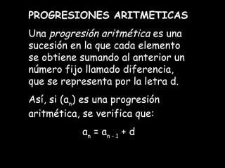 PROGRESIONES ARITMETICAS Una  progresión aritmética  es una sucesión en la que cada elemento se obtiene sumando al anterior un número fijo llamado diferencia, que se representa por la letra d. Así, si (a n ) es una progresión aritmética, se verifica que: a n  = a n - 1  + d 
