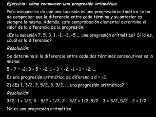 Ejercicio: cómo reconocer una progresión aritmética Para asegurarse de que una sucesión es una progresión aritmética se ha de comprobar que la diferencia entre cada término y su anterior es siempre la misma. Además, esta comprobación elemental determina el valor de la diferencia de la progresión. ¿Es la sucesión 7, 5, 3, 1, -1, -3, -5 ... una progresión aritmética? Si lo es, ¿cuál es la diferencia? Resolución : Se determina si la diferencia entre cada dos términos consecutivos es la misma: 5 - 7 = -2; 3 - 5 = -2; 1 - 3 = -2; -1 - 1 = -2; ... Es una progresión aritmética de diferencia d = -2. 2) ¿Es 1, 3/2, 2, 5/2, 3, 9/2, ... una progresión aritmética? Resolución : 3/2 -1 = 1/2, 3 - 5/2 = 1/2, 2 - 3/2 = 1/2, 9/2 - 3 = 3/2, 5/2 - 2 = 1/2 No es una progresión aritmética.   