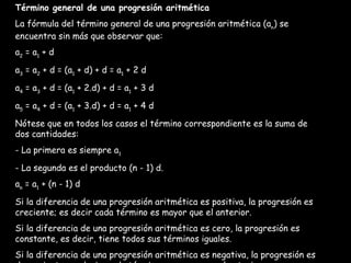 Término general de una progresión aritmética La fórmula del término general de una progresión aritmética (a n ) se encuentra sin más que observar que: a 2  = a 1  + d a 3  = a 2  + d = (a 1  + d) + d = a 1  + 2 d a 4  = a 3  + d = (a 1  + 2.d) + d = a 1  + 3 d a 5  = a 4  + d = (a 1  + 3.d) + d = a 1  + 4 d Nótese que en todos los casos el término correspondiente es la suma de dos cantidades: - La primera es siempre a 1 - La segunda es el producto (n - 1) d. a n  = a 1  + (n - 1) d Si la diferencia de una progresión aritmética es positiva, la progresión es creciente; es decir cada término es mayor que el anterior. Si la diferencia de una progresión aritmética es cero, la progresión es constante, es decir, tiene todos sus términos iguales. Si la diferencia de una progresión aritmética es negativa, la progresión es decreciente, es decir, cada término es menor que el anterior. 