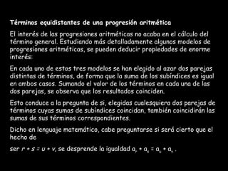 Términos equidistantes de una progresión aritmética El interés de las progresiones aritméticas no acaba en el cálculo del término general. Estudiando más detalladamente algunos modelos de progresiones aritméticas, se pueden deducir propiedades de enorme interés: En cada uno de estos tres modelos se han elegido al azar dos parejas distintas de términos, de forma que la suma de los subíndices es igual en ambos casos. Sumando el valor de los términos en cada una de las dos parejas, se observa que los resultados coinciden. Esto conduce a la pregunta de si, elegidas cualesquiera dos parejas de términos cuyas sumas de subíndices coincidan, también coincidirán las sumas de sus términos correspondientes. Dicho en lenguaje matemático, cabe preguntarse si será cierto que el hecho de ser  r + s = u + v , se desprende la igualdad a r  + a s  = a u  + a v  .   