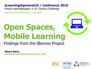 eLearning@greenwich / conference 2010 Future Learningscapes: a 21 st  Century Challenge The University of Greenwich, 7 July 2010 Wayne Barry Learning & Teaching Enhancement Unit, CCCU Open Spaces, Mobile Learning Findings from the iBorrow Project 