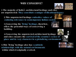 WHY CONS ERVE?

1-The majo rity o f India ’s arc hite c tural he ritag e and s ite s
are unpro te c te d . The y c o ns titute a unique c ivilis atio nal le g ac y

   2.This unpro te c te d he ritag e e mbo die s value s o f
   e nduring re le vanc e to c o nte mpo rary Indian s o c ie ty
   3.Co ns e rving the ‘living ’ he ritag e , the re fo re ,
   o ffe rs the po te ntial ways o f c o ns e rving a
   building .

   4.Co ns e rving the unpro te c te d arc hite c tural he ritag e
   and s ite s e ns ure s the s urvival o f the c o untry ’s s e ns e o f
   plac e and its ve ry c harac te r in a g lo balis ing e nviro nme nt.

5.This ‘living ’ he ritag e als o has s ymbio tic
re latio ns hips with the natural e nviro nme nts
 within whic h it o rig inally e vo lve d .
 