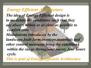 The idea of Energy Efficient design is  to modulate the conditions such that they  are always within or as close as possible to comfort zone. Modulations introduced by the  landscape,built form,envelope,materials and  other control measures bring the conditions within the range throughout twenty four hours cycle. This is goal of Energy Efficient Architecture Energy Efficient Architecture 
