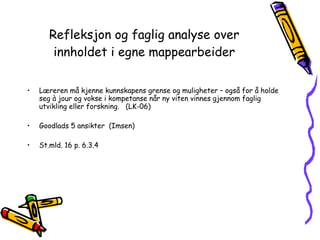 Refleksjon og faglig analyse over innholdet i egne mappearbeider Læreren må kjenne kunnskapens grense og muligheter – også for å holde seg à jour og vokse i kompetanse når ny viten vinnes gjennom faglig utvikling eller forskning.  (LK-06) Goodlads 5 ansikter  (Imsen) St.mld. 16 p. 6.3.4 