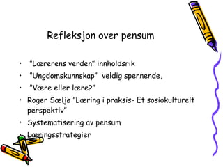 Refleksjon over pensum ” Lærerens verden” innholdsrik ” Ungdomskunnskap”  veldig spennende,  ” Være eller lære?” Roger Sæljø ”Læring i praksis- Et sosiokulturelt perspektiv” Systematisering av pensum Læringsstrategier  