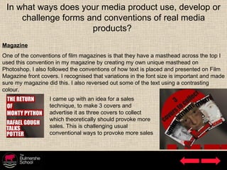 In what ways does your media product use, develop or challenge forms and conventions of real media products?  Magazine One of the conventions of film magazines is that they have a masthead across the top I used this convention in my magazine by creating my own unique masthead on Photoshop. I also followed the conventions of how text is placed and presented on Film Magazine front covers. I recognised that variations in the font size is important and made sure my magazine did this. I also reversed out some of the text using a contrasting colour.  I came up with an idea for a sales technique, to make 3 covers and advertise it as three covers to collect which theoretically should provoke more sales. This is challenging usual conventional ways to provoke more sales 