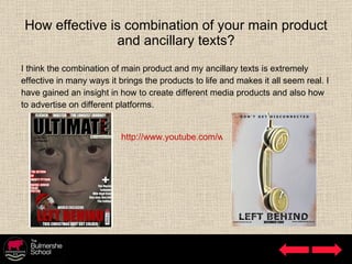 How effective is combination of your main product and ancillary texts? I think the combination of main product and my ancillary texts is extremely  effective in many ways it brings the products to life and makes it all seem real. I  have gained an insight in how to create different media products and also how  to advertise on different platforms. http://www.youtube.com/watch?v=QSFOtcKq_bI 
