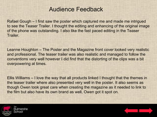 Audience Feedback Rafael Gough – I first saw the poster which captured me and made me intrigued to see the Teaser Trailer. I thought the editing and enhancing of the original image of the phone was outstanding. I also like the fast paced editing in the Teaser Trailer. Leanne Houghton – The Poster and the Magazine front cover looked very realistic and professional. The teaser trailer was also realistic and managed to follow the conventions very well however I did find that the distorting of the clips was a bit overpowering at times. Ellis Williams – I love the way that all products linked I thought that the themes in the teaser trailer where also presented very well in the poster. It also seems as though Owen took great care when creating the magazine as it needed to link to the film but also have its own brand as well, Owen got it spot on. 