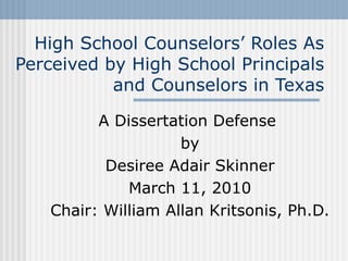 High School Counselors’ Roles As Perceived by High School Principals and Counselors in Texas A Dissertation Defense  by Desiree Adair Skinner March 11, 2010 Chair: William Allan Kritsonis, Ph.D. 