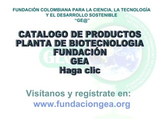 CATALOGO DE PRODUCTOS PLANTA DE BIOTECNOLOGIA FUNDACIÓN GEA Haga clic FUNDACIÓN COLOMBIANA PARA LA CIENCIA, LA TECNOLOGÍA Y EL DESARROLLO SOSTENIBLE “ GE@” Visítanos y regístrate en: www.fundaciongea.org   