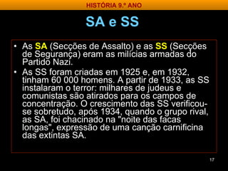SA e SS   As  SA   (Secções de Assalto) e as  SS  (Secções de Segurança) eram as milícias armadas do Partido Nazi.  As SS foram criadas em 1925 e, em 1932, tinham 60 000 homens. A partir de 1933, as SS instalaram o terror: milhares de judeus e comunistas são atirados para os campos de concentração. O crescimento das SS verificou-se sobretudo, após 1934, quando o grupo rival, as SA, foi chacinado na "noite das facas longas", expressão de uma canção carnificina das extintas SA. HISTÓRIA 9.º ANO 