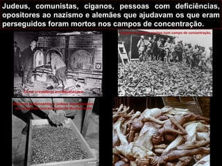 Judeus, comunistas, ciganos, pessoas com deficiências, opositores ao nazismo e alemães que ajudavam os que eram perseguidos foram mortos nos campos de concentração. Forno crematório em Mauthausen . Alianças pertencentes a judeus assassinados  no campo de concentração de Buchenwald. Sapatos de judeus mortos num campo de concentração. 