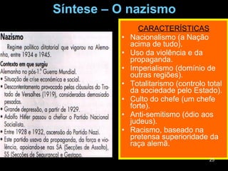 Síntese – O nazismo CARACTERÍSTICAS Nacionalismo (a Nação acima de tudo). Uso da violência e da propaganda. Imperialismo (domínio de outras regiões). Totalitarismo (controlo total da sociedade pelo Estado). Culto do chefe (um chefe forte). Anti-semitismo (ódio aos judeus). Racismo, baseado na pretensa superioridade da raça alemã. 